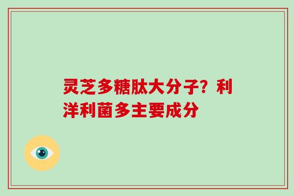 灵芝多糖肽大分子?利洋利菌多主要成分
