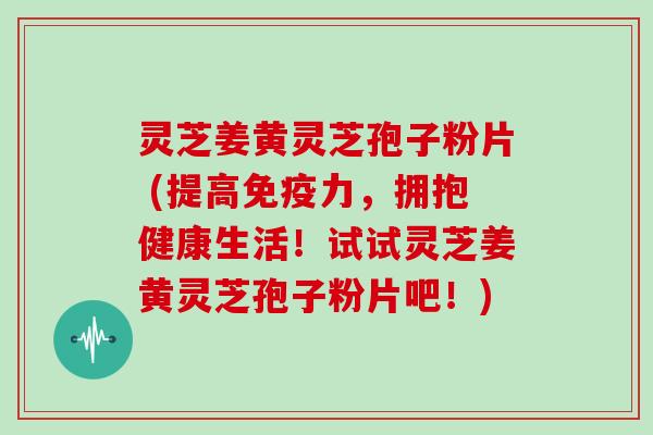 灵芝姜黄灵芝孢子粉片 (提高免疫力，拥抱健康生活！试试灵芝姜黄灵芝孢子粉片吧！)