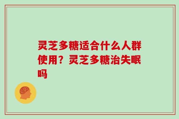 灵芝多糖适合什么人群使用？灵芝多糖治失眠吗