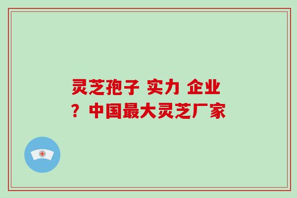 灵芝孢子 实力 企业?中国最大灵芝厂家