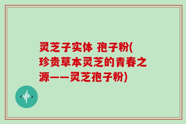 灵芝子实体 孢子粉(珍贵草本灵芝的青春之源——灵芝孢子粉)