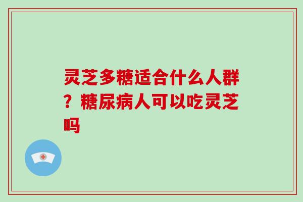 灵芝多糖适合什么人群？糖尿病人可以吃灵芝吗