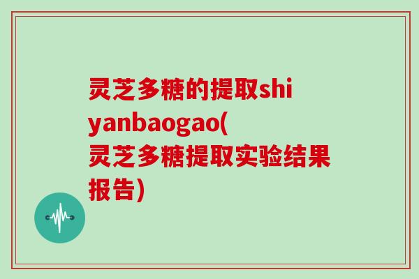 灵芝多糖的提取shiyanbaogao(灵芝多糖提取实验结果报告)
