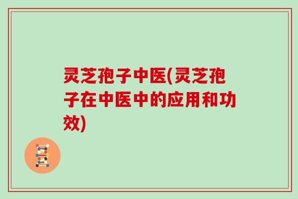 灵芝孢子中医(灵芝孢子在中医中的应用和功效)