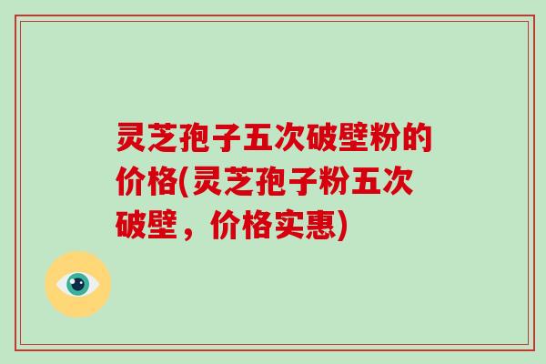 灵芝孢子五次破壁粉的价格(灵芝孢子粉五次破壁，价格实惠)