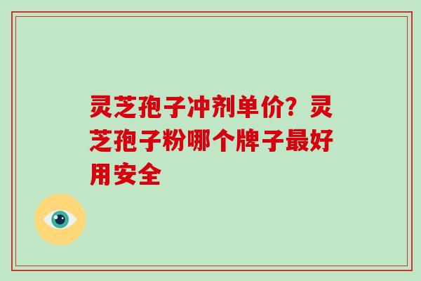 灵芝孢子冲剂单价?灵芝孢子粉哪个牌子最好用安全
