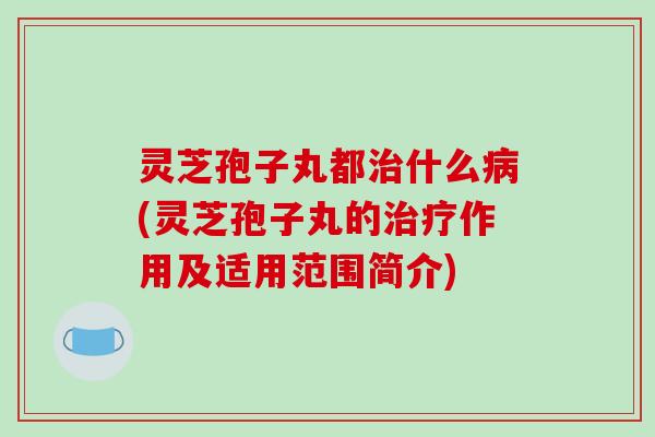灵芝孢子丸都治什么病(灵芝孢子丸的治疗作用及适用范围简介)