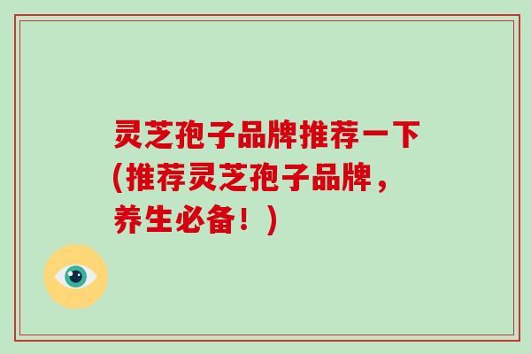 灵芝孢子品牌推荐一下(推荐灵芝孢子品牌,养生必备!)