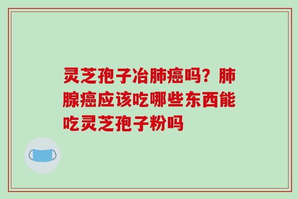 灵芝孢子冶肺癌吗?肺腺癌应该吃哪些东西能吃灵芝孢子粉吗