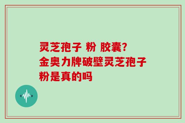 灵芝孢子 粉 胶囊?金奥力牌破壁灵芝孢子粉是真的吗