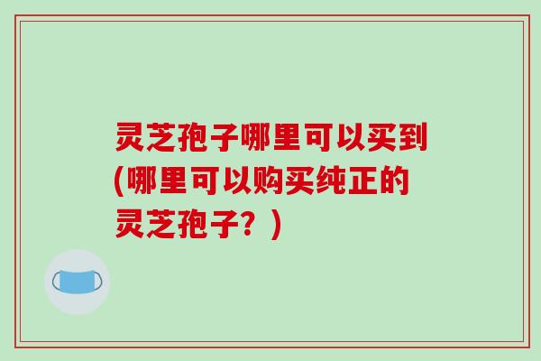 灵芝孢子哪里可以买到(哪里可以购买纯正的灵芝孢子?)