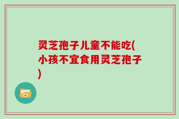 灵芝孢子儿童不能吃(小孩不宜食用灵芝孢子)