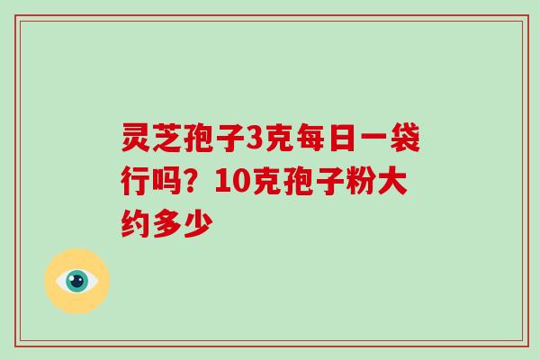 灵芝孢子3克每日一袋行吗?10克孢子粉大约多少