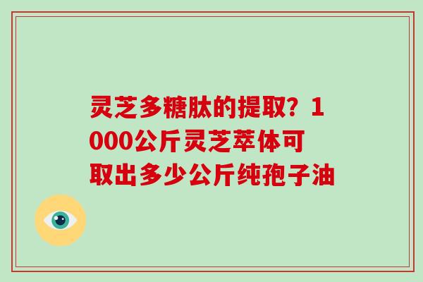 灵芝多糖肽的提取?1000公斤灵芝萃体可取出多少公斤纯孢子油