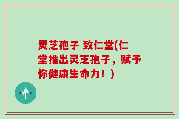 灵芝孢子 致仁堂(仁堂推出灵芝孢子,赋予你健康生命力!)