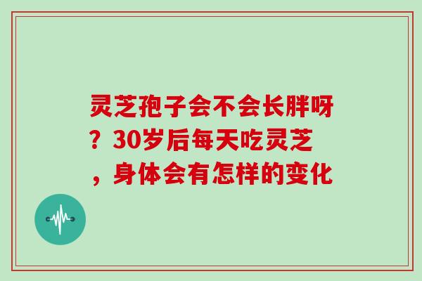 灵芝孢子会不会长胖呀?30岁后每天吃灵芝,身体会有怎样的变化