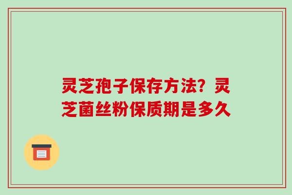 灵芝孢子保存方法？灵芝菌丝粉保质期是多久
