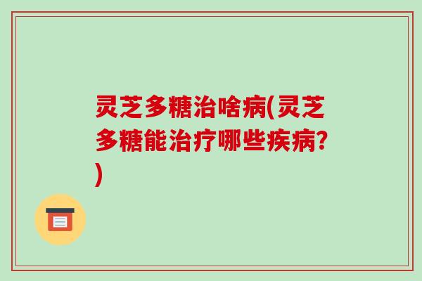 灵芝多糖治啥病(灵芝多糖能治疗哪些疾病？)