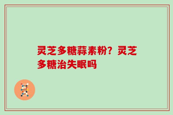 灵芝多糖蒜素粉？灵芝多糖治失眠吗