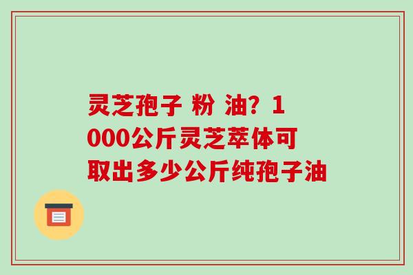 灵芝孢子 粉 油?1000公斤灵芝萃体可取出多少公斤纯孢子油
