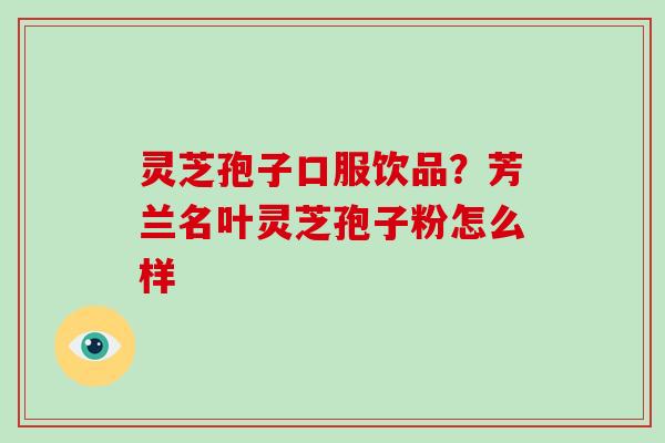 灵芝孢子口服饮品?芳兰名叶灵芝孢子粉怎么样