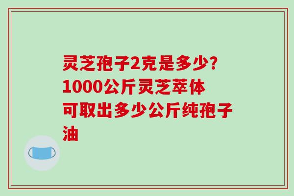 灵芝孢子2克是多少？1000公斤灵芝萃体可取出多少公斤纯孢子油