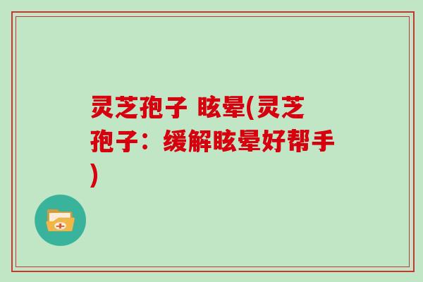 灵芝孢子 眩晕(灵芝孢子:缓解眩晕好帮手)