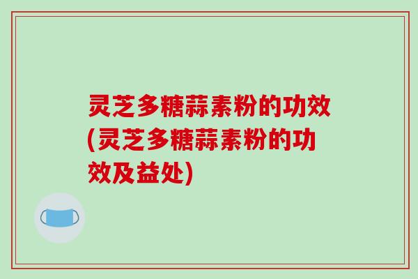 灵芝多糖蒜素粉的功效(灵芝多糖蒜素粉的功效及益处)