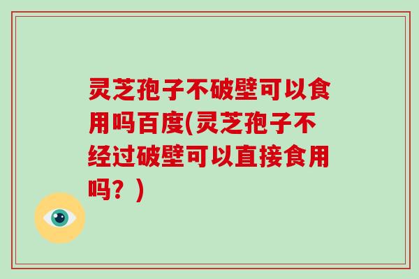 灵芝孢子不破壁可以食用吗百度(灵芝孢子不经过破壁可以直接食用吗？)