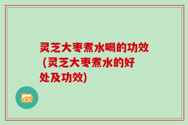 灵芝大枣煮水喝的功效 (灵芝大枣煮水的好处及功效)