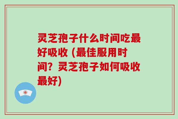 灵芝孢子什么时间吃最好吸收 (最佳服用时间？灵芝孢子如何吸收最好)
