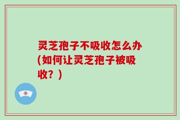 灵芝孢子不吸收怎么办(如何让灵芝孢子被吸收?)