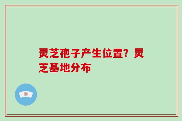 灵芝孢子产生位置?灵芝基地分布