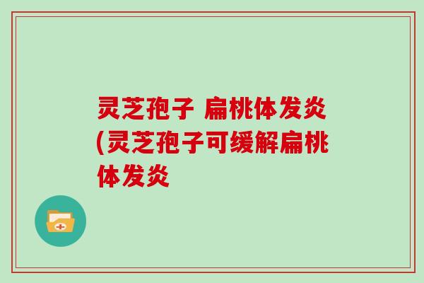 灵芝孢子 扁桃体发炎(灵芝孢子可缓解扁桃体发炎