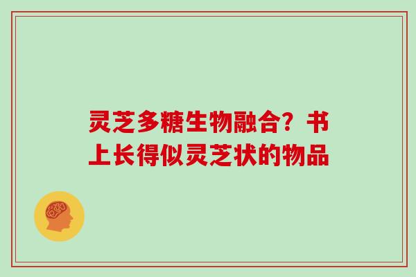灵芝多糖生物融合?书上长得似灵芝状的物品