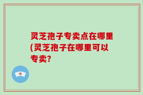 灵芝孢子专卖点在哪里(灵芝孢子在哪里可以专卖？