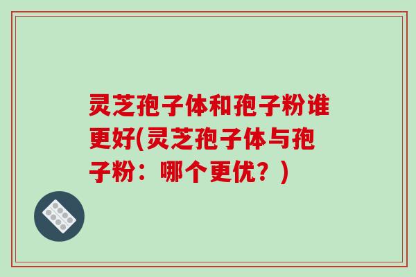 灵芝孢子体和孢子粉谁更好(灵芝孢子体与孢子粉:哪个更优?)