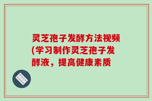 灵芝孢子发酵方法视频(学习制作灵芝孢子发酵液,提高健康素质