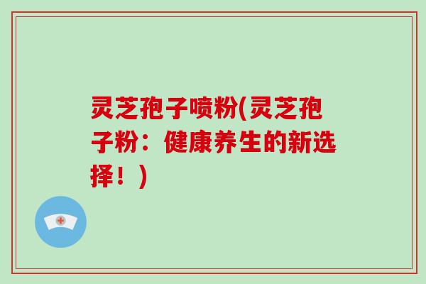 灵芝孢子喷粉(灵芝孢子粉：健康养生的新选择！)