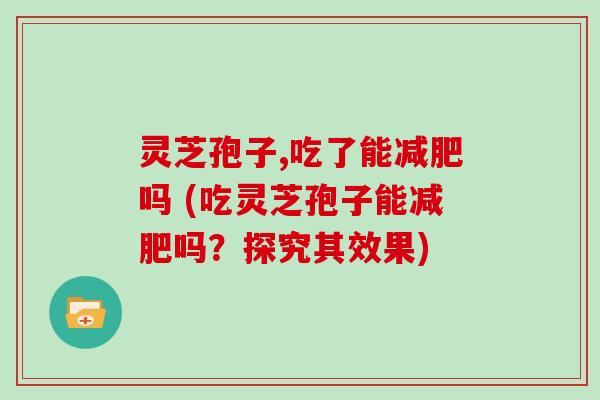 灵芝孢子,吃了能减肥吗 (吃灵芝孢子能减肥吗?探究其效果)