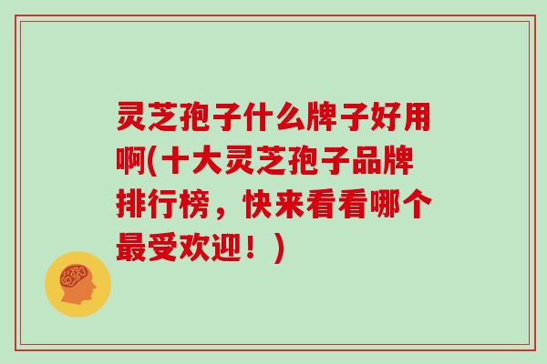 灵芝孢子什么牌子好用啊(十大灵芝孢子品牌排行榜，快来看看哪个最受欢迎！)