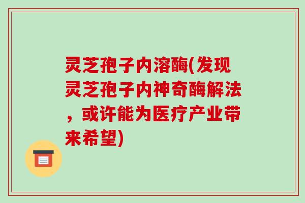 灵芝孢子内溶酶(发现灵芝孢子内神奇酶解法,或许能为医疗产业带来希望)