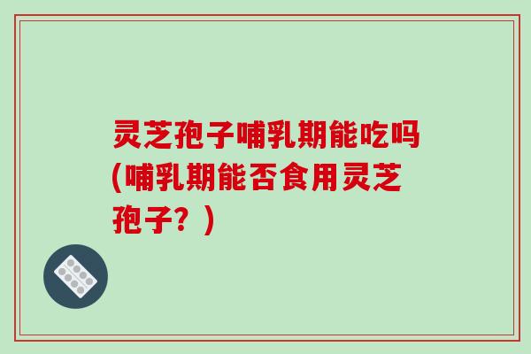 灵芝孢子哺乳期能吃吗(哺乳期能否食用灵芝孢子?)