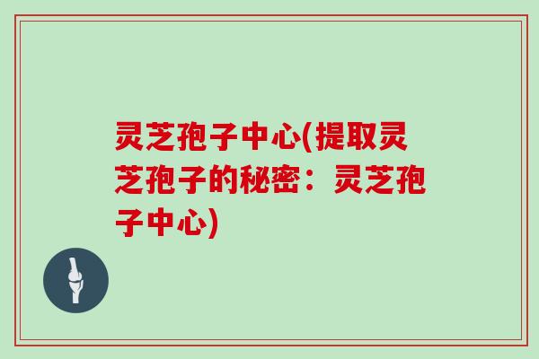 灵芝孢子中心(提取灵芝孢子的秘密:灵芝孢子中心)