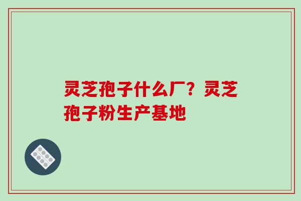 灵芝孢子什么厂?灵芝孢子粉生产基地