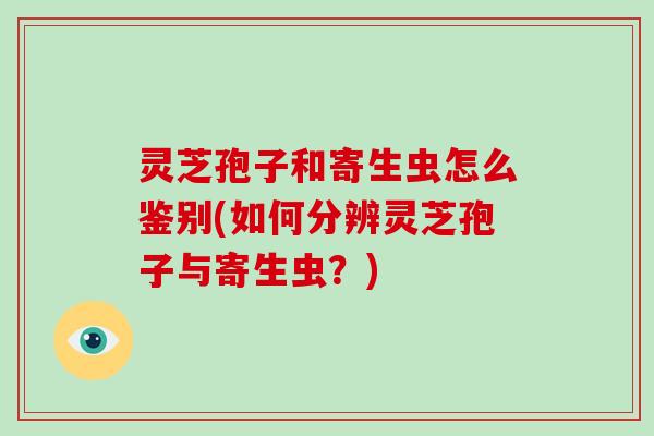 灵芝孢子和寄生虫怎么鉴别(如何分辨灵芝孢子与寄生虫?)