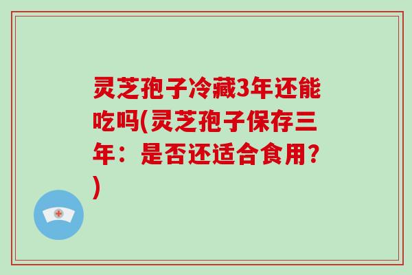 灵芝孢子冷藏3年还能吃吗(灵芝孢子保存三年:是否还适合食用?)