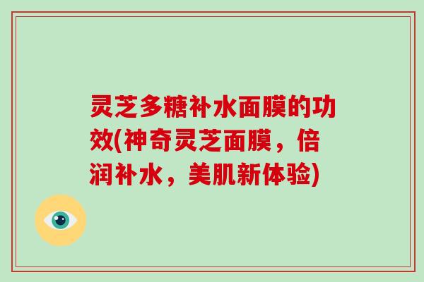灵芝多糖补水面膜的功效(神奇灵芝面膜,倍润补水,美肌新体验)
