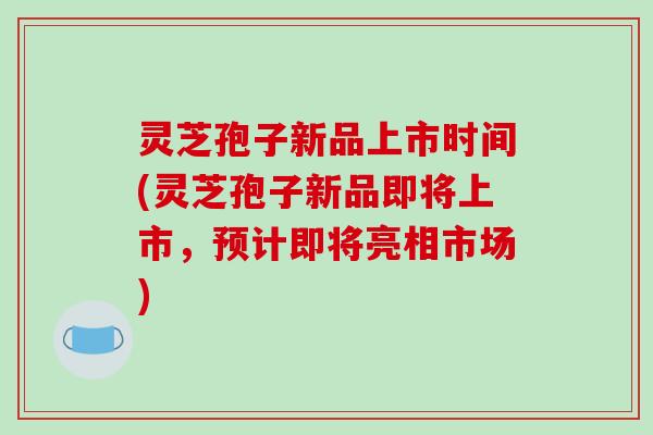 灵芝孢子新品上市时间(灵芝孢子新品即将上市，预计即将亮相市场)