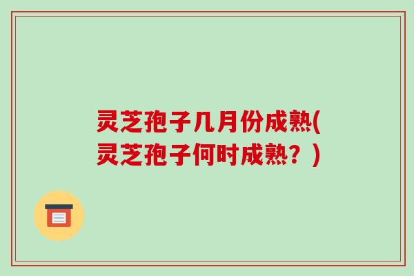 灵芝孢子几月份成熟(灵芝孢子何时成熟?)